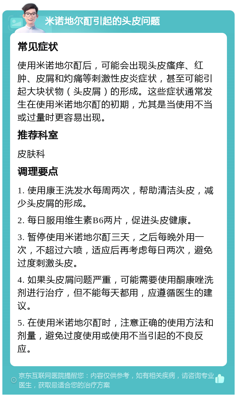 米诺地尔酊引起的头皮问题 常见症状 使用米诺地尔酊后，可能会出现头皮瘙痒、红肿、皮屑和灼痛等刺激性皮炎症状，甚至可能引起大块状物（头皮屑）的形成。这些症状通常发生在使用米诺地尔酊的初期，尤其是当使用不当或过量时更容易出现。 推荐科室 皮肤科 调理要点 1. 使用康王洗发水每周两次，帮助清洁头皮，减少头皮屑的形成。 2. 每日服用维生素B6两片，促进头皮健康。 3. 暂停使用米诺地尔酊三天，之后每晚外用一次，不超过六喷，适应后再考虑每日两次，避免过度刺激头皮。 4. 如果头皮屑问题严重，可能需要使用酮康唑洗剂进行治疗，但不能每天都用，应遵循医生的建议。 5. 在使用米诺地尔酊时，注意正确的使用方法和剂量，避免过度使用或使用不当引起的不良反应。