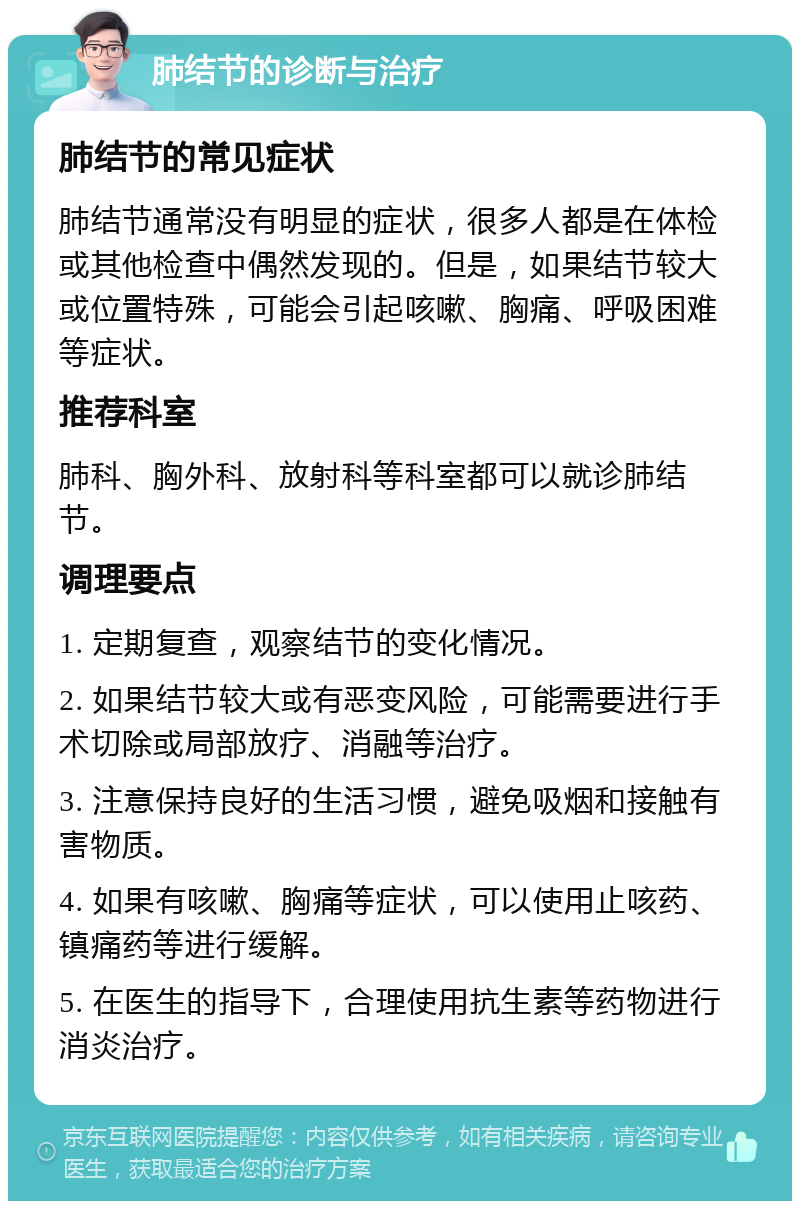 肺结节的诊断与治疗 肺结节的常见症状 肺结节通常没有明显的症状，很多人都是在体检或其他检查中偶然发现的。但是，如果结节较大或位置特殊，可能会引起咳嗽、胸痛、呼吸困难等症状。 推荐科室 肺科、胸外科、放射科等科室都可以就诊肺结节。 调理要点 1. 定期复查，观察结节的变化情况。 2. 如果结节较大或有恶变风险，可能需要进行手术切除或局部放疗、消融等治疗。 3. 注意保持良好的生活习惯，避免吸烟和接触有害物质。 4. 如果有咳嗽、胸痛等症状，可以使用止咳药、镇痛药等进行缓解。 5. 在医生的指导下，合理使用抗生素等药物进行消炎治疗。