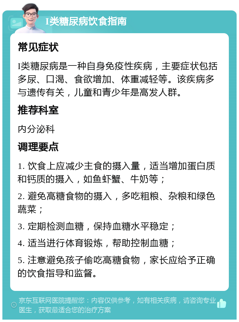 I类糖尿病饮食指南 常见症状 I类糖尿病是一种自身免疫性疾病，主要症状包括多尿、口渴、食欲增加、体重减轻等。该疾病多与遗传有关，儿童和青少年是高发人群。 推荐科室 内分泌科 调理要点 1. 饮食上应减少主食的摄入量，适当增加蛋白质和钙质的摄入，如鱼虾蟹、牛奶等； 2. 避免高糖食物的摄入，多吃粗粮、杂粮和绿色蔬菜； 3. 定期检测血糖，保持血糖水平稳定； 4. 适当进行体育锻炼，帮助控制血糖； 5. 注意避免孩子偷吃高糖食物，家长应给予正确的饮食指导和监督。