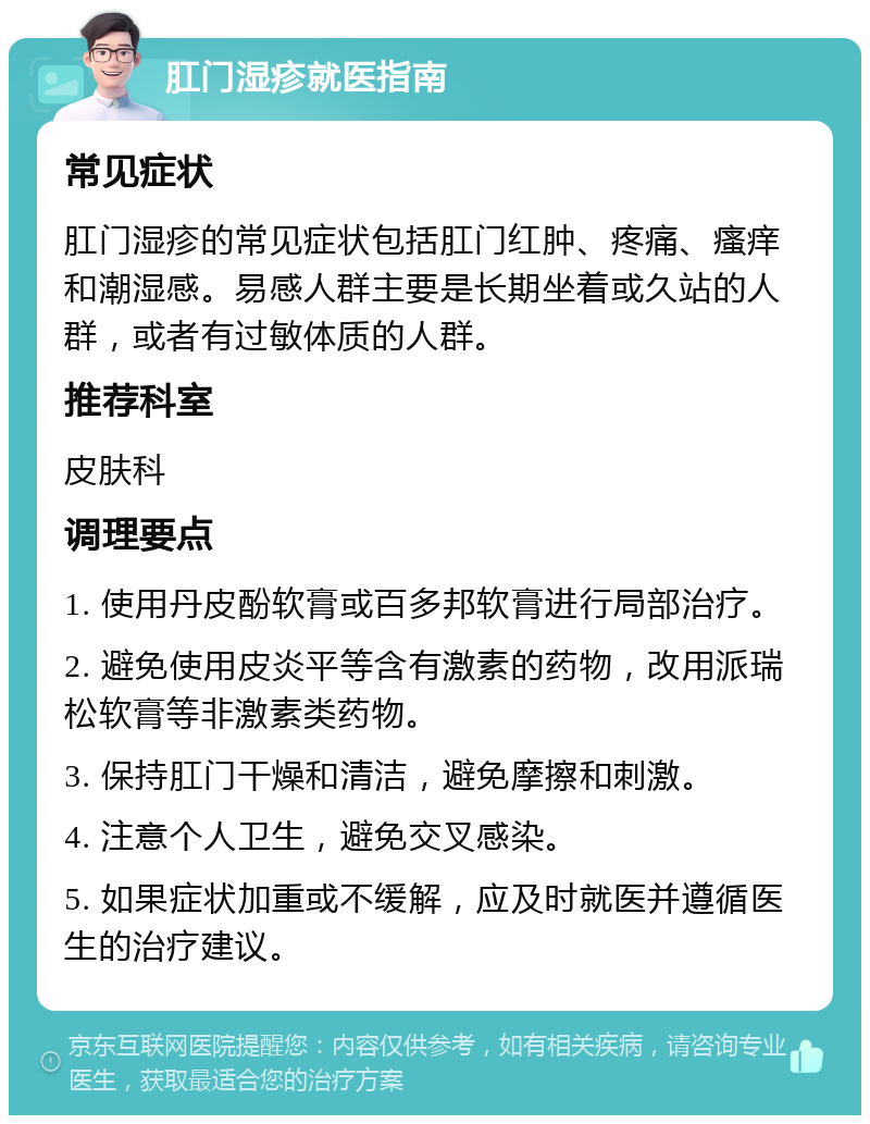 肛门湿疹就医指南 常见症状 肛门湿疹的常见症状包括肛门红肿、疼痛、瘙痒和潮湿感。易感人群主要是长期坐着或久站的人群，或者有过敏体质的人群。 推荐科室 皮肤科 调理要点 1. 使用丹皮酚软膏或百多邦软膏进行局部治疗。 2. 避免使用皮炎平等含有激素的药物，改用派瑞松软膏等非激素类药物。 3. 保持肛门干燥和清洁，避免摩擦和刺激。 4. 注意个人卫生，避免交叉感染。 5. 如果症状加重或不缓解，应及时就医并遵循医生的治疗建议。