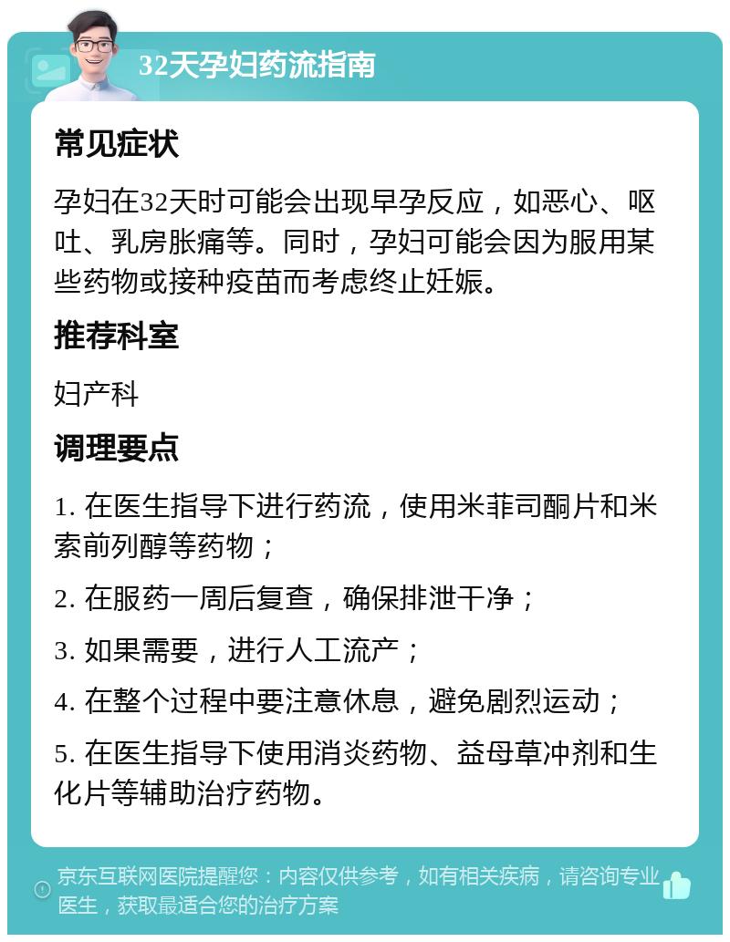 32天孕妇药流指南 常见症状 孕妇在32天时可能会出现早孕反应，如恶心、呕吐、乳房胀痛等。同时，孕妇可能会因为服用某些药物或接种疫苗而考虑终止妊娠。 推荐科室 妇产科 调理要点 1. 在医生指导下进行药流，使用米菲司酮片和米索前列醇等药物； 2. 在服药一周后复查，确保排泄干净； 3. 如果需要，进行人工流产； 4. 在整个过程中要注意休息，避免剧烈运动； 5. 在医生指导下使用消炎药物、益母草冲剂和生化片等辅助治疗药物。