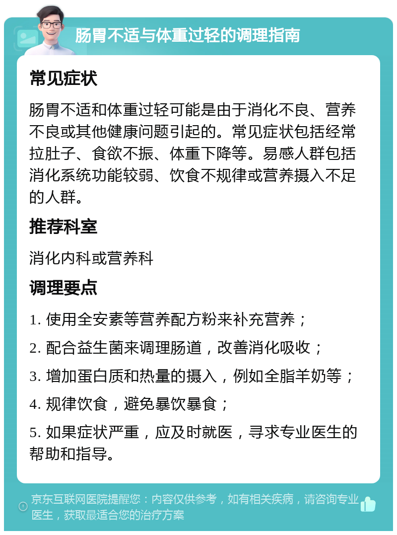 肠胃不适与体重过轻的调理指南 常见症状 肠胃不适和体重过轻可能是由于消化不良、营养不良或其他健康问题引起的。常见症状包括经常拉肚子、食欲不振、体重下降等。易感人群包括消化系统功能较弱、饮食不规律或营养摄入不足的人群。 推荐科室 消化内科或营养科 调理要点 1. 使用全安素等营养配方粉来补充营养； 2. 配合益生菌来调理肠道，改善消化吸收； 3. 增加蛋白质和热量的摄入，例如全脂羊奶等； 4. 规律饮食，避免暴饮暴食； 5. 如果症状严重，应及时就医，寻求专业医生的帮助和指导。