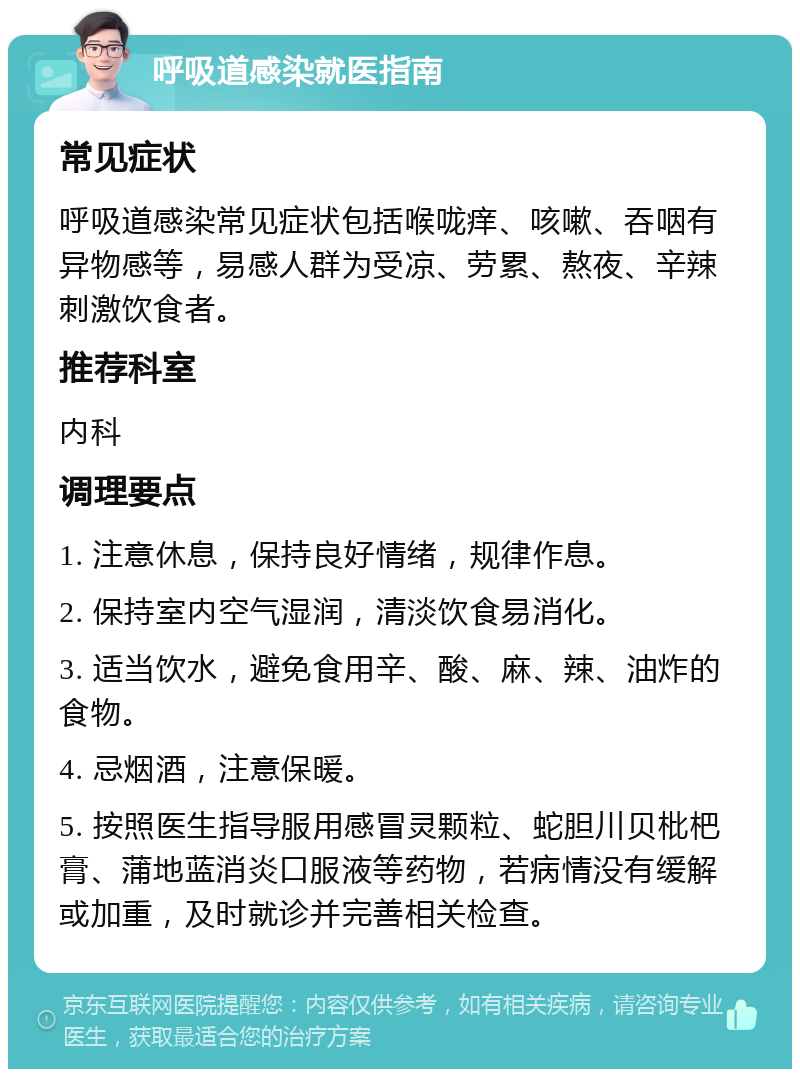 呼吸道感染就医指南 常见症状 呼吸道感染常见症状包括喉咙痒、咳嗽、吞咽有异物感等，易感人群为受凉、劳累、熬夜、辛辣刺激饮食者。 推荐科室 内科 调理要点 1. 注意休息，保持良好情绪，规律作息。 2. 保持室内空气湿润，清淡饮食易消化。 3. 适当饮水，避免食用辛、酸、麻、辣、油炸的食物。 4. 忌烟酒，注意保暖。 5. 按照医生指导服用感冒灵颗粒、蛇胆川贝枇杷膏、蒲地蓝消炎口服液等药物，若病情没有缓解或加重，及时就诊并完善相关检查。