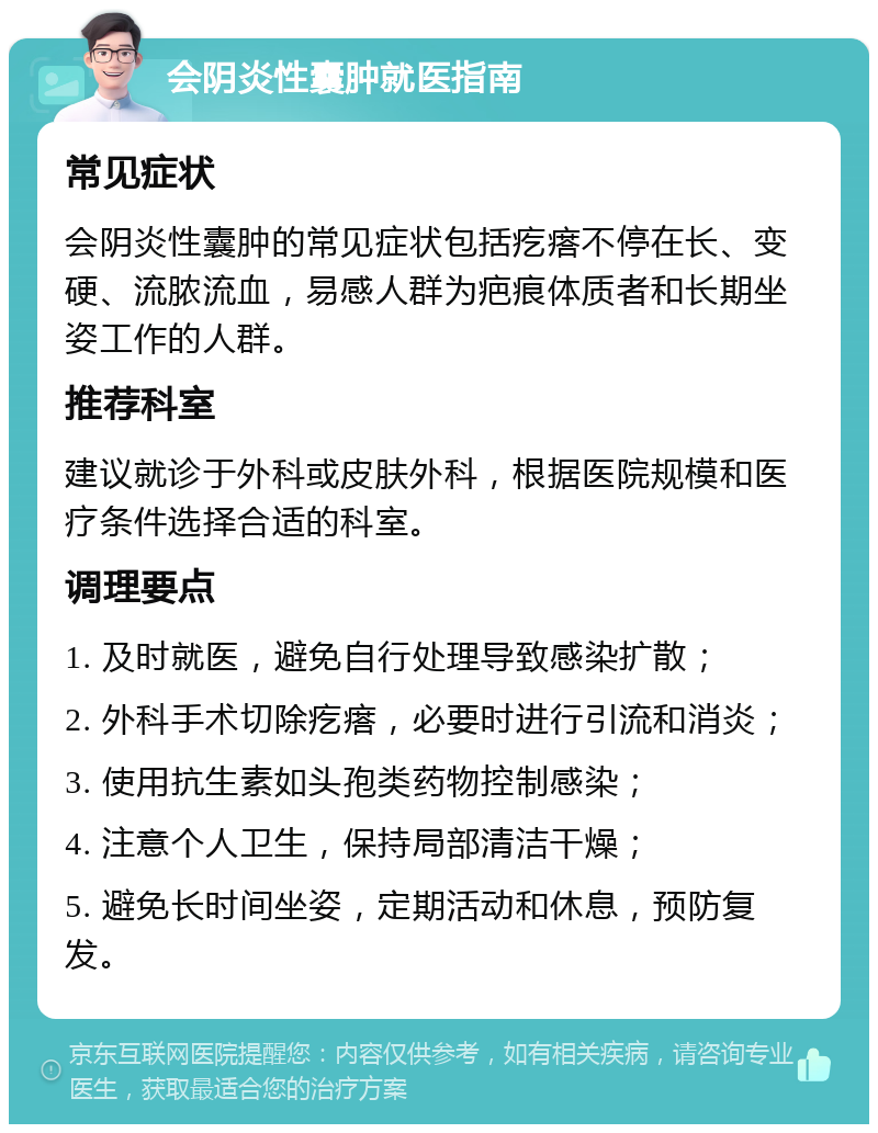 会阴炎性囊肿就医指南 常见症状 会阴炎性囊肿的常见症状包括疙瘩不停在长、变硬、流脓流血，易感人群为疤痕体质者和长期坐姿工作的人群。 推荐科室 建议就诊于外科或皮肤外科，根据医院规模和医疗条件选择合适的科室。 调理要点 1. 及时就医，避免自行处理导致感染扩散； 2. 外科手术切除疙瘩，必要时进行引流和消炎； 3. 使用抗生素如头孢类药物控制感染； 4. 注意个人卫生，保持局部清洁干燥； 5. 避免长时间坐姿，定期活动和休息，预防复发。