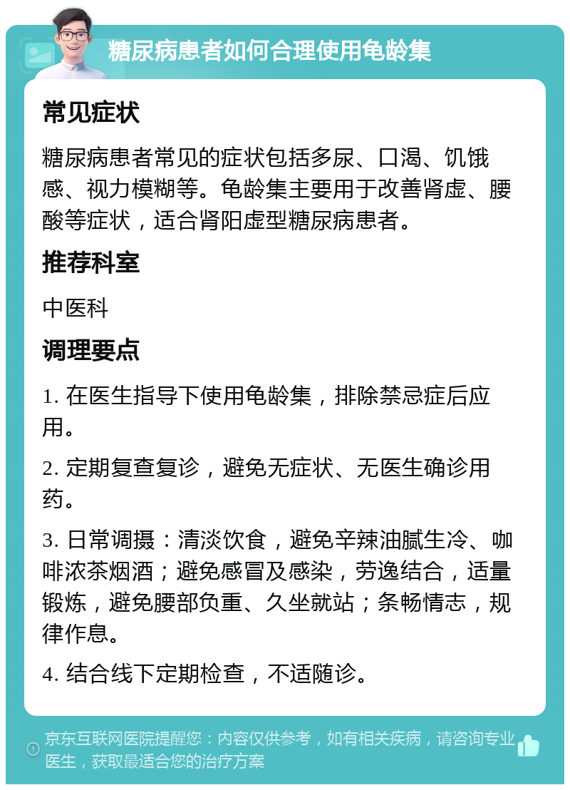 糖尿病患者如何合理使用龟龄集 常见症状 糖尿病患者常见的症状包括多尿、口渴、饥饿感、视力模糊等。龟龄集主要用于改善肾虚、腰酸等症状，适合肾阳虚型糖尿病患者。 推荐科室 中医科 调理要点 1. 在医生指导下使用龟龄集，排除禁忌症后应用。 2. 定期复查复诊，避免无症状、无医生确诊用药。 3. 日常调摄：清淡饮食，避免辛辣油腻生冷、咖啡浓茶烟酒；避免感冒及感染，劳逸结合，适量锻炼，避免腰部负重、久坐就站；条畅情志，规律作息。 4. 结合线下定期检查，不适随诊。