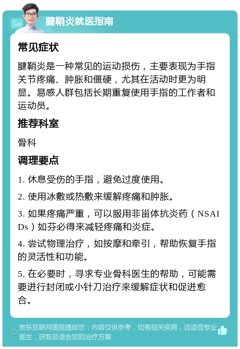 腱鞘炎就医指南 常见症状 腱鞘炎是一种常见的运动损伤，主要表现为手指关节疼痛、肿胀和僵硬，尤其在活动时更为明显。易感人群包括长期重复使用手指的工作者和运动员。 推荐科室 骨科 调理要点 1. 休息受伤的手指，避免过度使用。 2. 使用冰敷或热敷来缓解疼痛和肿胀。 3. 如果疼痛严重，可以服用非甾体抗炎药（NSAIDs）如芬必得来减轻疼痛和炎症。 4. 尝试物理治疗，如按摩和牵引，帮助恢复手指的灵活性和功能。 5. 在必要时，寻求专业骨科医生的帮助，可能需要进行封闭或小针刀治疗来缓解症状和促进愈合。