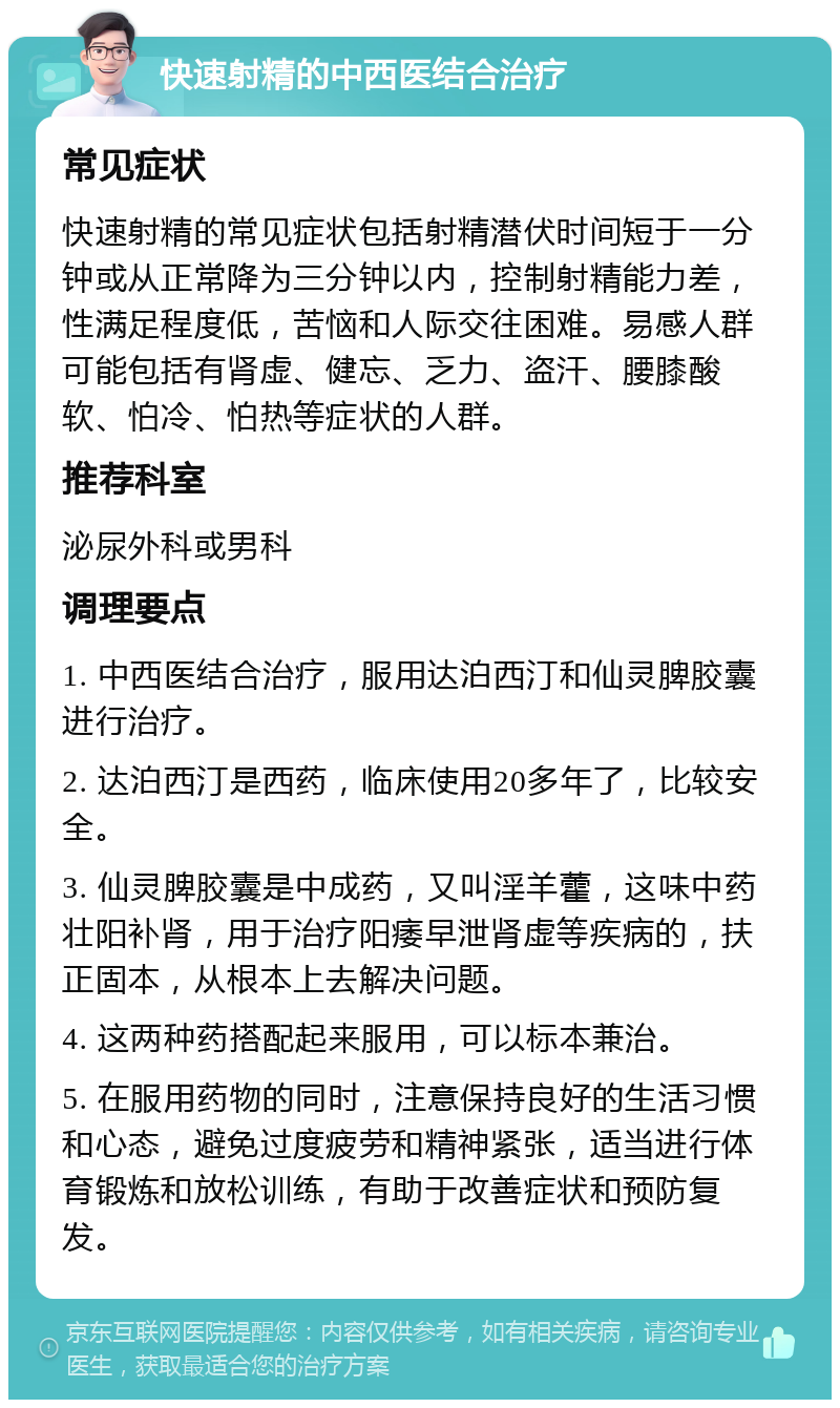 快速射精的中西医结合治疗 常见症状 快速射精的常见症状包括射精潜伏时间短于一分钟或从正常降为三分钟以内，控制射精能力差，性满足程度低，苦恼和人际交往困难。易感人群可能包括有肾虚、健忘、乏力、盗汗、腰膝酸软、怕冷、怕热等症状的人群。 推荐科室 泌尿外科或男科 调理要点 1. 中西医结合治疗，服用达泊西汀和仙灵脾胶囊进行治疗。 2. 达泊西汀是西药，临床使用20多年了，比较安全。 3. 仙灵脾胶囊是中成药，又叫淫羊藿，这味中药壮阳补肾，用于治疗阳痿早泄肾虚等疾病的，扶正固本，从根本上去解决问题。 4. 这两种药搭配起来服用，可以标本兼治。 5. 在服用药物的同时，注意保持良好的生活习惯和心态，避免过度疲劳和精神紧张，适当进行体育锻炼和放松训练，有助于改善症状和预防复发。