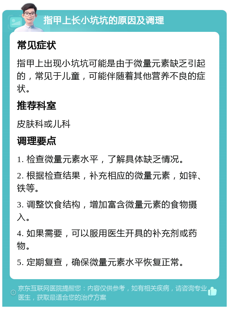 指甲上长小坑坑的原因及调理 常见症状 指甲上出现小坑坑可能是由于微量元素缺乏引起的，常见于儿童，可能伴随着其他营养不良的症状。 推荐科室 皮肤科或儿科 调理要点 1. 检查微量元素水平，了解具体缺乏情况。 2. 根据检查结果，补充相应的微量元素，如锌、铁等。 3. 调整饮食结构，增加富含微量元素的食物摄入。 4. 如果需要，可以服用医生开具的补充剂或药物。 5. 定期复查，确保微量元素水平恢复正常。