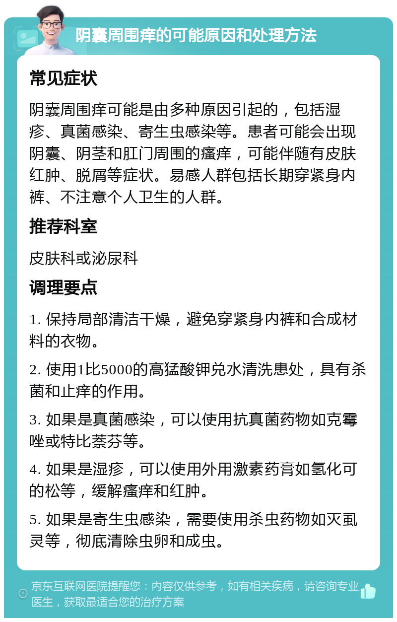 阴囊周围痒的可能原因和处理方法 常见症状 阴囊周围痒可能是由多种原因引起的，包括湿疹、真菌感染、寄生虫感染等。患者可能会出现阴囊、阴茎和肛门周围的瘙痒，可能伴随有皮肤红肿、脱屑等症状。易感人群包括长期穿紧身内裤、不注意个人卫生的人群。 推荐科室 皮肤科或泌尿科 调理要点 1. 保持局部清洁干燥，避免穿紧身内裤和合成材料的衣物。 2. 使用1比5000的高猛酸钾兑水清洗患处，具有杀菌和止痒的作用。 3. 如果是真菌感染，可以使用抗真菌药物如克霉唑或特比萘芬等。 4. 如果是湿疹，可以使用外用激素药膏如氢化可的松等，缓解瘙痒和红肿。 5. 如果是寄生虫感染，需要使用杀虫药物如灭虱灵等，彻底清除虫卵和成虫。