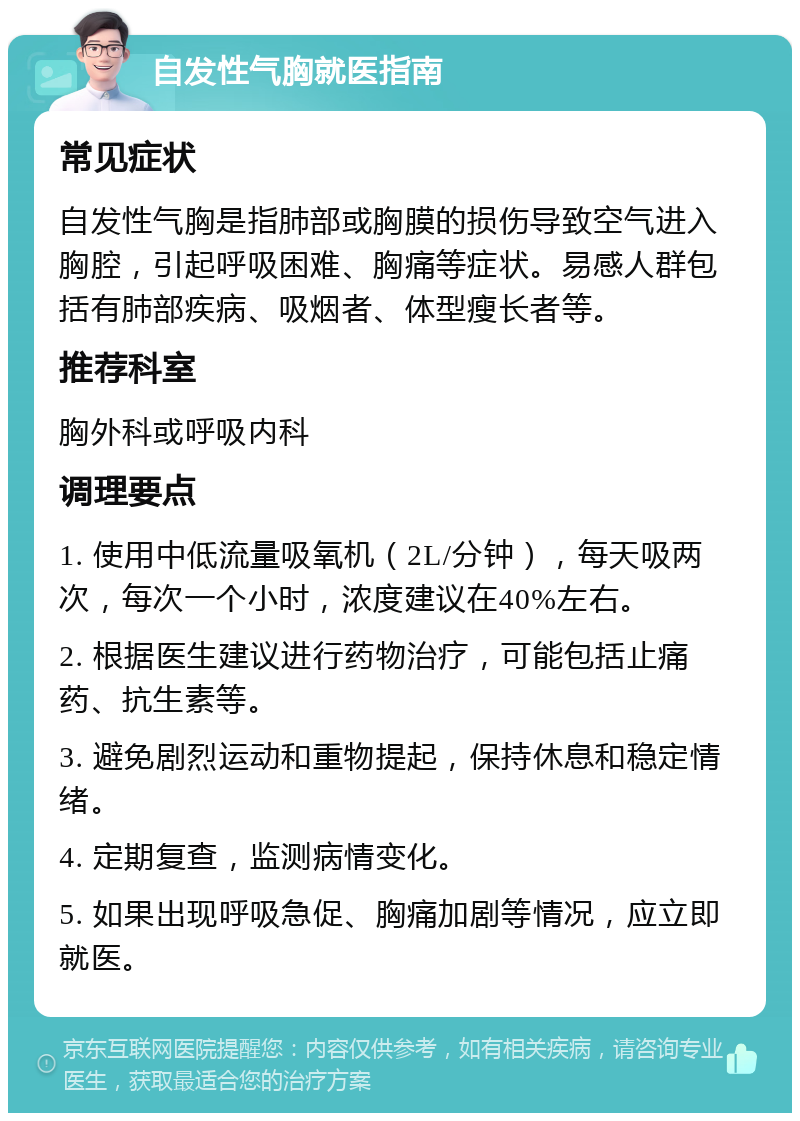 自发性气胸就医指南 常见症状 自发性气胸是指肺部或胸膜的损伤导致空气进入胸腔，引起呼吸困难、胸痛等症状。易感人群包括有肺部疾病、吸烟者、体型瘦长者等。 推荐科室 胸外科或呼吸内科 调理要点 1. 使用中低流量吸氧机（2L/分钟），每天吸两次，每次一个小时，浓度建议在40%左右。 2. 根据医生建议进行药物治疗，可能包括止痛药、抗生素等。 3. 避免剧烈运动和重物提起，保持休息和稳定情绪。 4. 定期复查，监测病情变化。 5. 如果出现呼吸急促、胸痛加剧等情况，应立即就医。