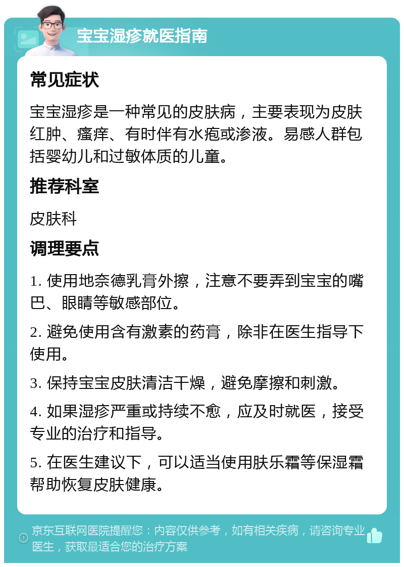 宝宝湿疹就医指南 常见症状 宝宝湿疹是一种常见的皮肤病，主要表现为皮肤红肿、瘙痒、有时伴有水疱或渗液。易感人群包括婴幼儿和过敏体质的儿童。 推荐科室 皮肤科 调理要点 1. 使用地奈德乳膏外擦，注意不要弄到宝宝的嘴巴、眼睛等敏感部位。 2. 避免使用含有激素的药膏，除非在医生指导下使用。 3. 保持宝宝皮肤清洁干燥，避免摩擦和刺激。 4. 如果湿疹严重或持续不愈，应及时就医，接受专业的治疗和指导。 5. 在医生建议下，可以适当使用肤乐霜等保湿霜帮助恢复皮肤健康。