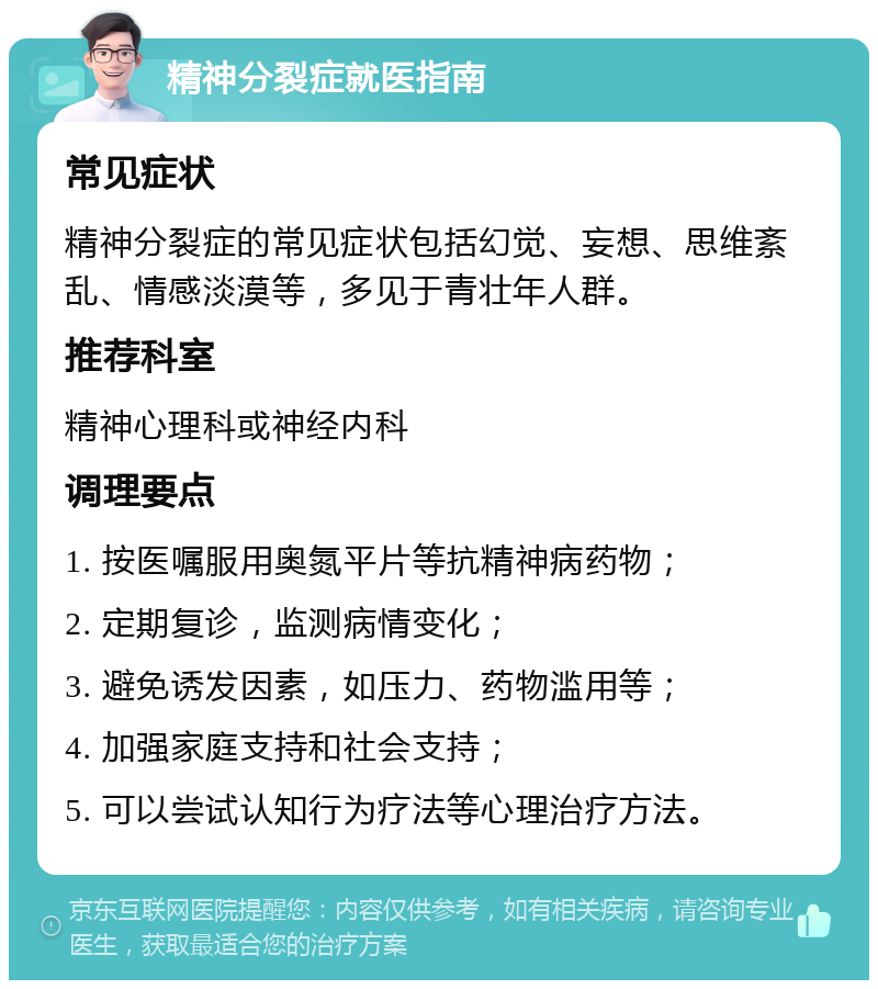 精神分裂症就医指南 常见症状 精神分裂症的常见症状包括幻觉、妄想、思维紊乱、情感淡漠等，多见于青壮年人群。 推荐科室 精神心理科或神经内科 调理要点 1. 按医嘱服用奥氮平片等抗精神病药物； 2. 定期复诊，监测病情变化； 3. 避免诱发因素，如压力、药物滥用等； 4. 加强家庭支持和社会支持； 5. 可以尝试认知行为疗法等心理治疗方法。