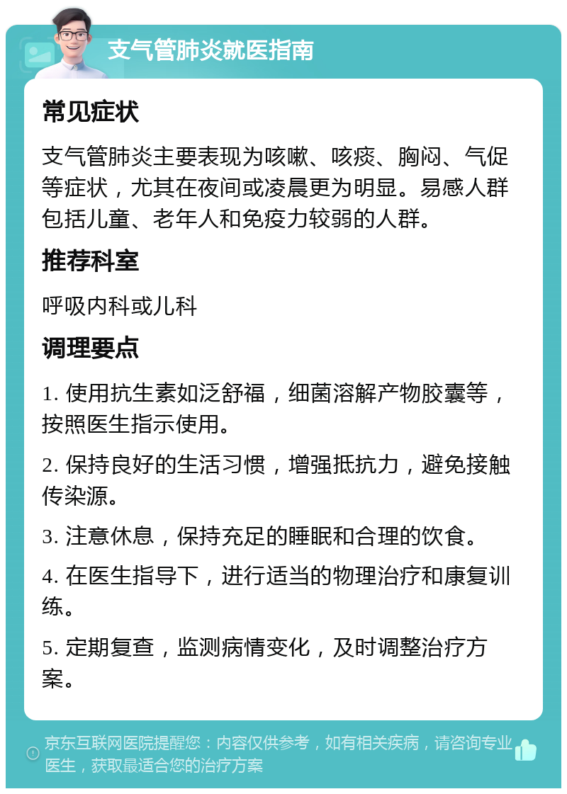 支气管肺炎就医指南 常见症状 支气管肺炎主要表现为咳嗽、咳痰、胸闷、气促等症状，尤其在夜间或凌晨更为明显。易感人群包括儿童、老年人和免疫力较弱的人群。 推荐科室 呼吸内科或儿科 调理要点 1. 使用抗生素如泛舒福，细菌溶解产物胶囊等，按照医生指示使用。 2. 保持良好的生活习惯，增强抵抗力，避免接触传染源。 3. 注意休息，保持充足的睡眠和合理的饮食。 4. 在医生指导下，进行适当的物理治疗和康复训练。 5. 定期复查，监测病情变化，及时调整治疗方案。