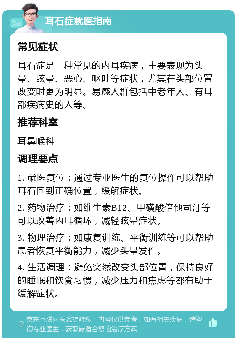 耳石症就医指南 常见症状 耳石症是一种常见的内耳疾病，主要表现为头晕、眩晕、恶心、呕吐等症状，尤其在头部位置改变时更为明显。易感人群包括中老年人、有耳部疾病史的人等。 推荐科室 耳鼻喉科 调理要点 1. 就医复位：通过专业医生的复位操作可以帮助耳石回到正确位置，缓解症状。 2. 药物治疗：如维生素B12、甲磺酸倍他司汀等可以改善内耳循环，减轻眩晕症状。 3. 物理治疗：如康复训练、平衡训练等可以帮助患者恢复平衡能力，减少头晕发作。 4. 生活调理：避免突然改变头部位置，保持良好的睡眠和饮食习惯，减少压力和焦虑等都有助于缓解症状。