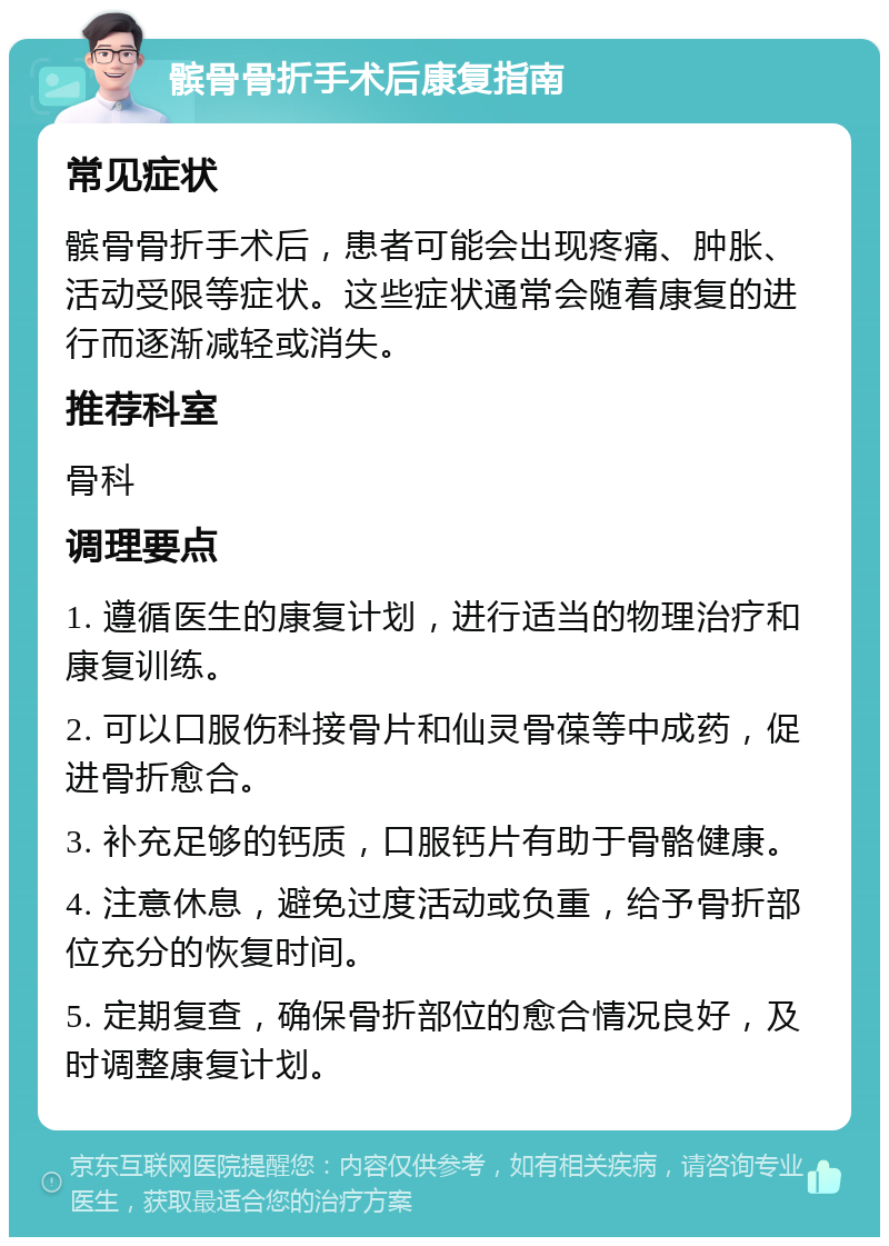 髌骨骨折手术后康复指南 常见症状 髌骨骨折手术后，患者可能会出现疼痛、肿胀、活动受限等症状。这些症状通常会随着康复的进行而逐渐减轻或消失。 推荐科室 骨科 调理要点 1. 遵循医生的康复计划，进行适当的物理治疗和康复训练。 2. 可以口服伤科接骨片和仙灵骨葆等中成药，促进骨折愈合。 3. 补充足够的钙质，口服钙片有助于骨骼健康。 4. 注意休息，避免过度活动或负重，给予骨折部位充分的恢复时间。 5. 定期复查，确保骨折部位的愈合情况良好，及时调整康复计划。