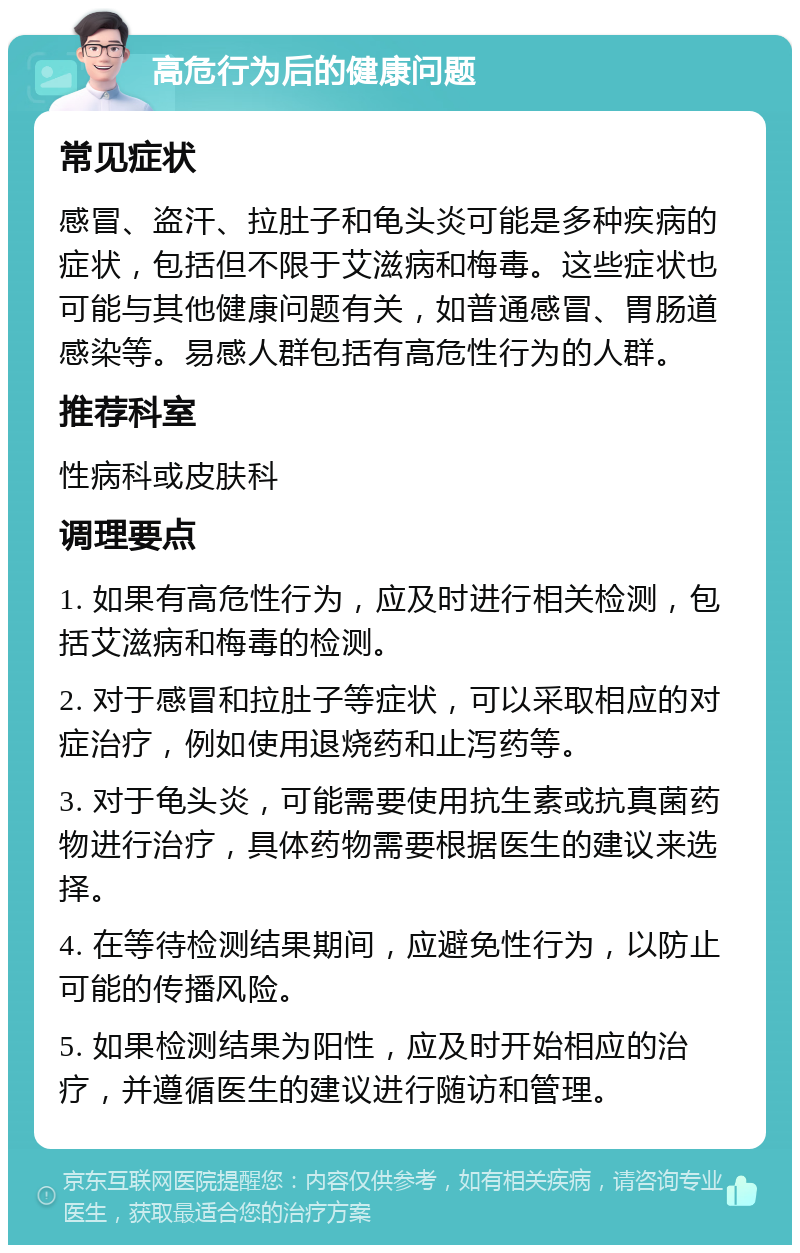 高危行为后的健康问题 常见症状 感冒、盗汗、拉肚子和龟头炎可能是多种疾病的症状，包括但不限于艾滋病和梅毒。这些症状也可能与其他健康问题有关，如普通感冒、胃肠道感染等。易感人群包括有高危性行为的人群。 推荐科室 性病科或皮肤科 调理要点 1. 如果有高危性行为，应及时进行相关检测，包括艾滋病和梅毒的检测。 2. 对于感冒和拉肚子等症状，可以采取相应的对症治疗，例如使用退烧药和止泻药等。 3. 对于龟头炎，可能需要使用抗生素或抗真菌药物进行治疗，具体药物需要根据医生的建议来选择。 4. 在等待检测结果期间，应避免性行为，以防止可能的传播风险。 5. 如果检测结果为阳性，应及时开始相应的治疗，并遵循医生的建议进行随访和管理。