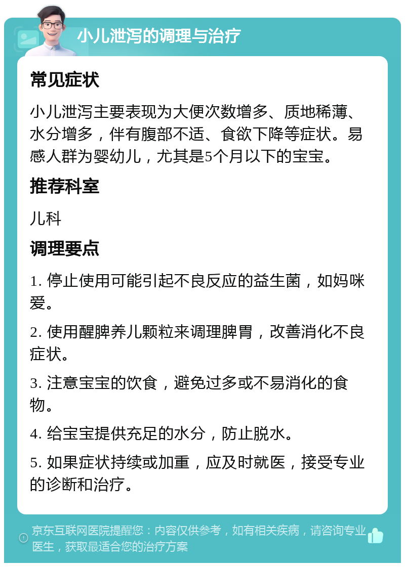 小儿泄泻的调理与治疗 常见症状 小儿泄泻主要表现为大便次数增多、质地稀薄、水分增多，伴有腹部不适、食欲下降等症状。易感人群为婴幼儿，尤其是5个月以下的宝宝。 推荐科室 儿科 调理要点 1. 停止使用可能引起不良反应的益生菌，如妈咪爱。 2. 使用醒脾养儿颗粒来调理脾胃，改善消化不良症状。 3. 注意宝宝的饮食，避免过多或不易消化的食物。 4. 给宝宝提供充足的水分，防止脱水。 5. 如果症状持续或加重，应及时就医，接受专业的诊断和治疗。