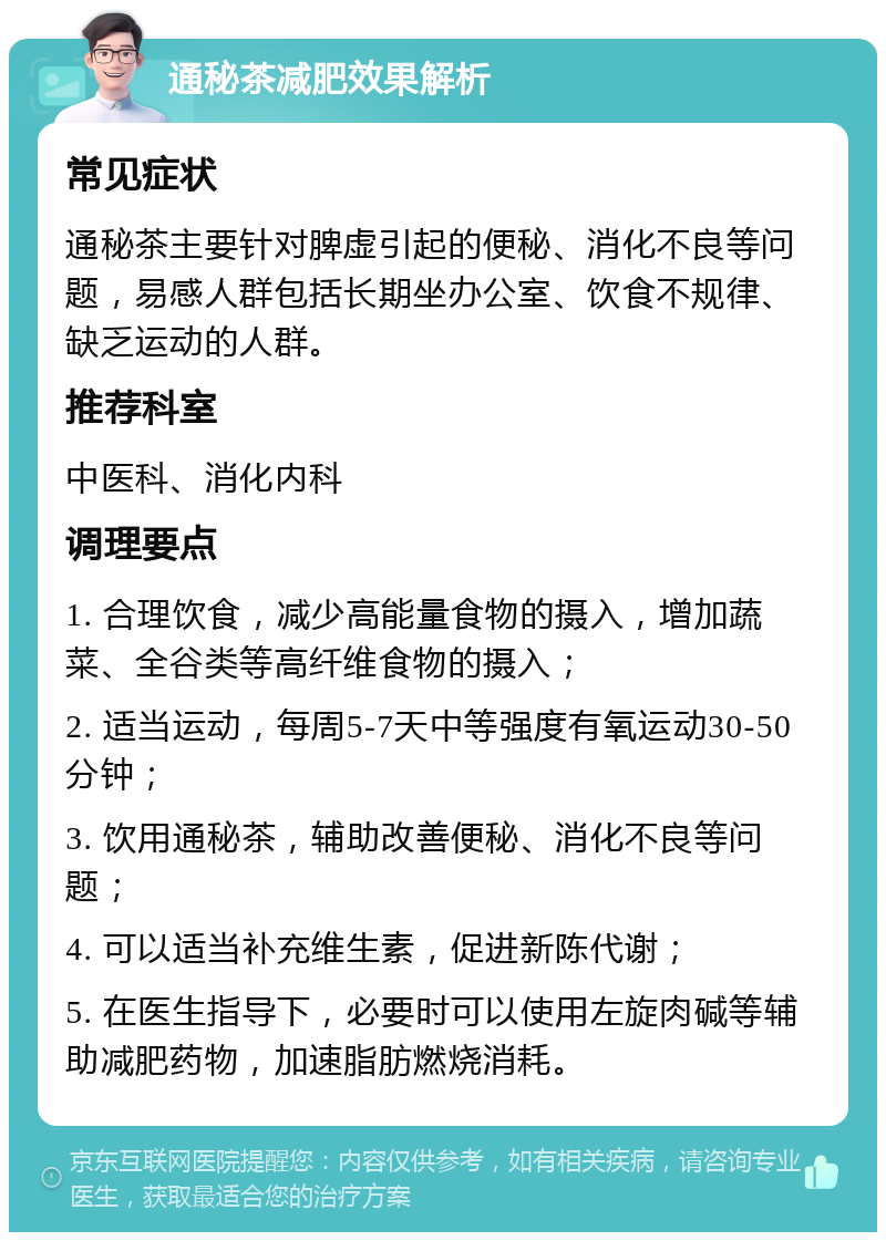 通秘茶减肥效果解析 常见症状 通秘茶主要针对脾虚引起的便秘、消化不良等问题，易感人群包括长期坐办公室、饮食不规律、缺乏运动的人群。 推荐科室 中医科、消化内科 调理要点 1. 合理饮食，减少高能量食物的摄入，增加蔬菜、全谷类等高纤维食物的摄入； 2. 适当运动，每周5-7天中等强度有氧运动30-50分钟； 3. 饮用通秘茶，辅助改善便秘、消化不良等问题； 4. 可以适当补充维生素，促进新陈代谢； 5. 在医生指导下，必要时可以使用左旋肉碱等辅助减肥药物，加速脂肪燃烧消耗。