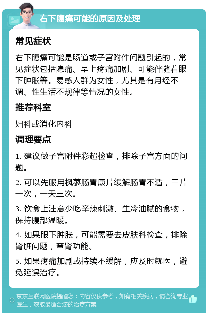 右下腹痛可能的原因及处理 常见症状 右下腹痛可能是肠道或子宫附件问题引起的，常见症状包括隐痛、早上疼痛加剧、可能伴随着眼下肿胀等。易感人群为女性，尤其是有月经不调、性生活不规律等情况的女性。 推荐科室 妇科或消化内科 调理要点 1. 建议做子宫附件彩超检查，排除子宫方面的问题。 2. 可以先服用枫蓼肠胃康片缓解肠胃不适，三片一次，一天三次。 3. 饮食上注意少吃辛辣刺激、生冷油腻的食物，保持腹部温暖。 4. 如果眼下肿胀，可能需要去皮肤科检查，排除肾脏问题，查肾功能。 5. 如果疼痛加剧或持续不缓解，应及时就医，避免延误治疗。