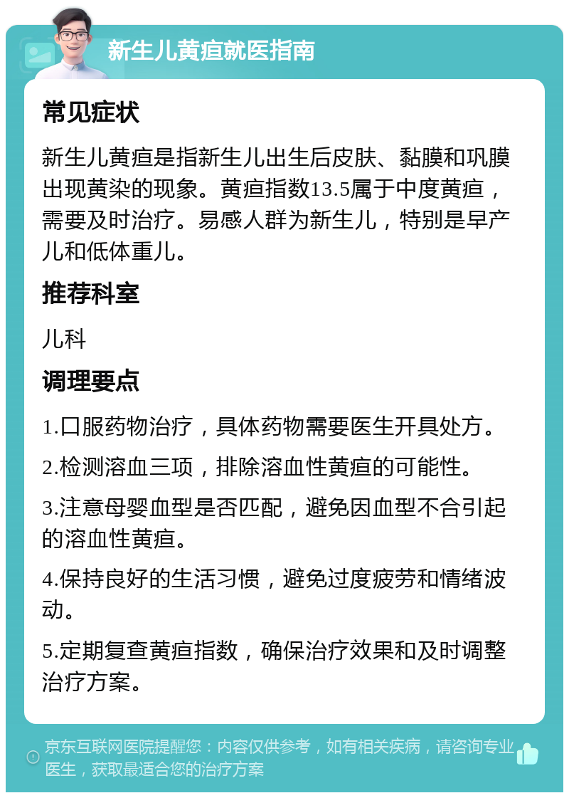 新生儿黄疸就医指南 常见症状 新生儿黄疸是指新生儿出生后皮肤、黏膜和巩膜出现黄染的现象。黄疸指数13.5属于中度黄疸，需要及时治疗。易感人群为新生儿，特别是早产儿和低体重儿。 推荐科室 儿科 调理要点 1.口服药物治疗，具体药物需要医生开具处方。 2.检测溶血三项，排除溶血性黄疸的可能性。 3.注意母婴血型是否匹配，避免因血型不合引起的溶血性黄疸。 4.保持良好的生活习惯，避免过度疲劳和情绪波动。 5.定期复查黄疸指数，确保治疗效果和及时调整治疗方案。