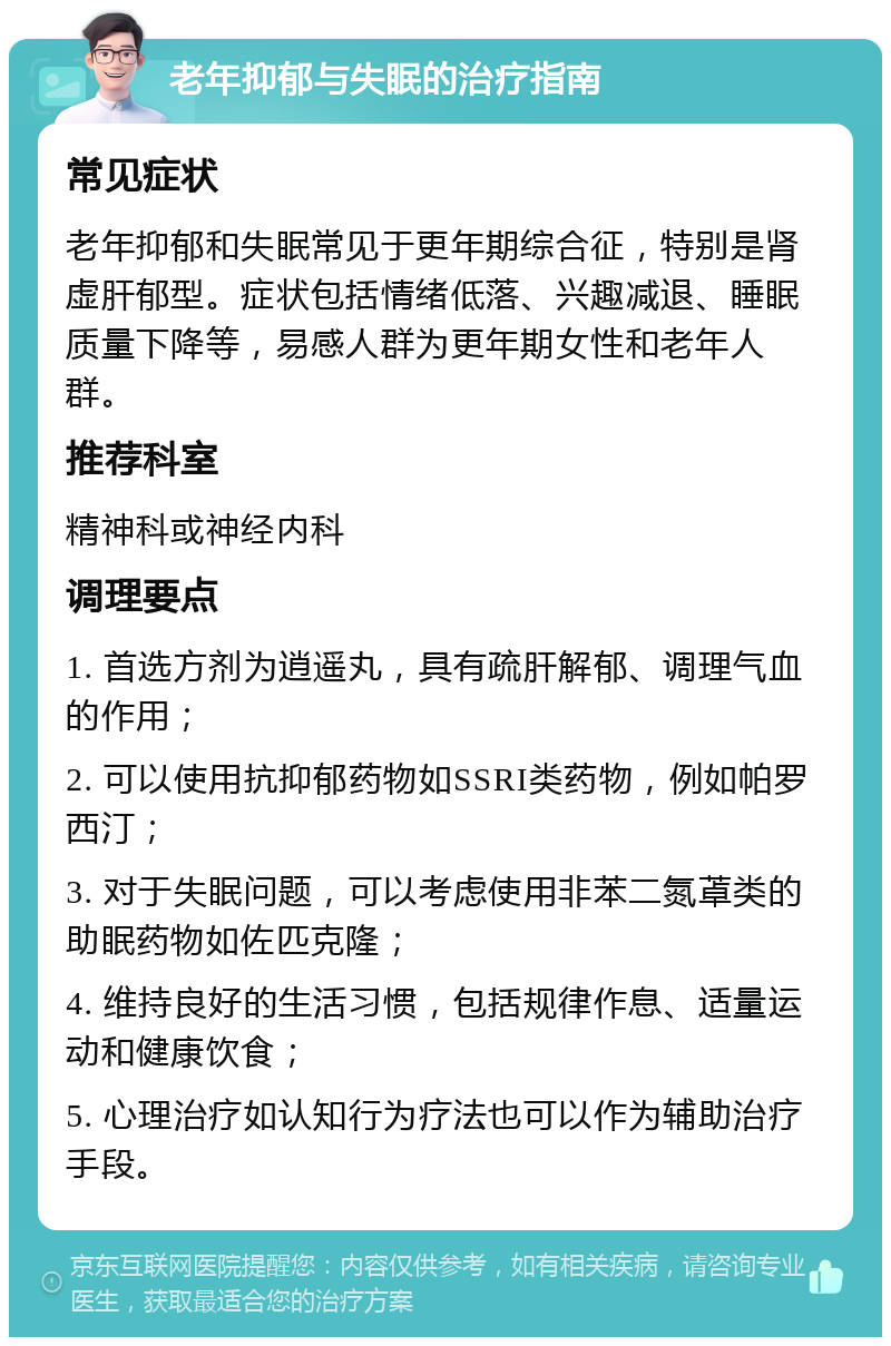 老年抑郁与失眠的治疗指南 常见症状 老年抑郁和失眠常见于更年期综合征，特别是肾虚肝郁型。症状包括情绪低落、兴趣减退、睡眠质量下降等，易感人群为更年期女性和老年人群。 推荐科室 精神科或神经内科 调理要点 1. 首选方剂为逍遥丸，具有疏肝解郁、调理气血的作用； 2. 可以使用抗抑郁药物如SSRI类药物，例如帕罗西汀； 3. 对于失眠问题，可以考虑使用非苯二氮䓬类的助眠药物如佐匹克隆； 4. 维持良好的生活习惯，包括规律作息、适量运动和健康饮食； 5. 心理治疗如认知行为疗法也可以作为辅助治疗手段。