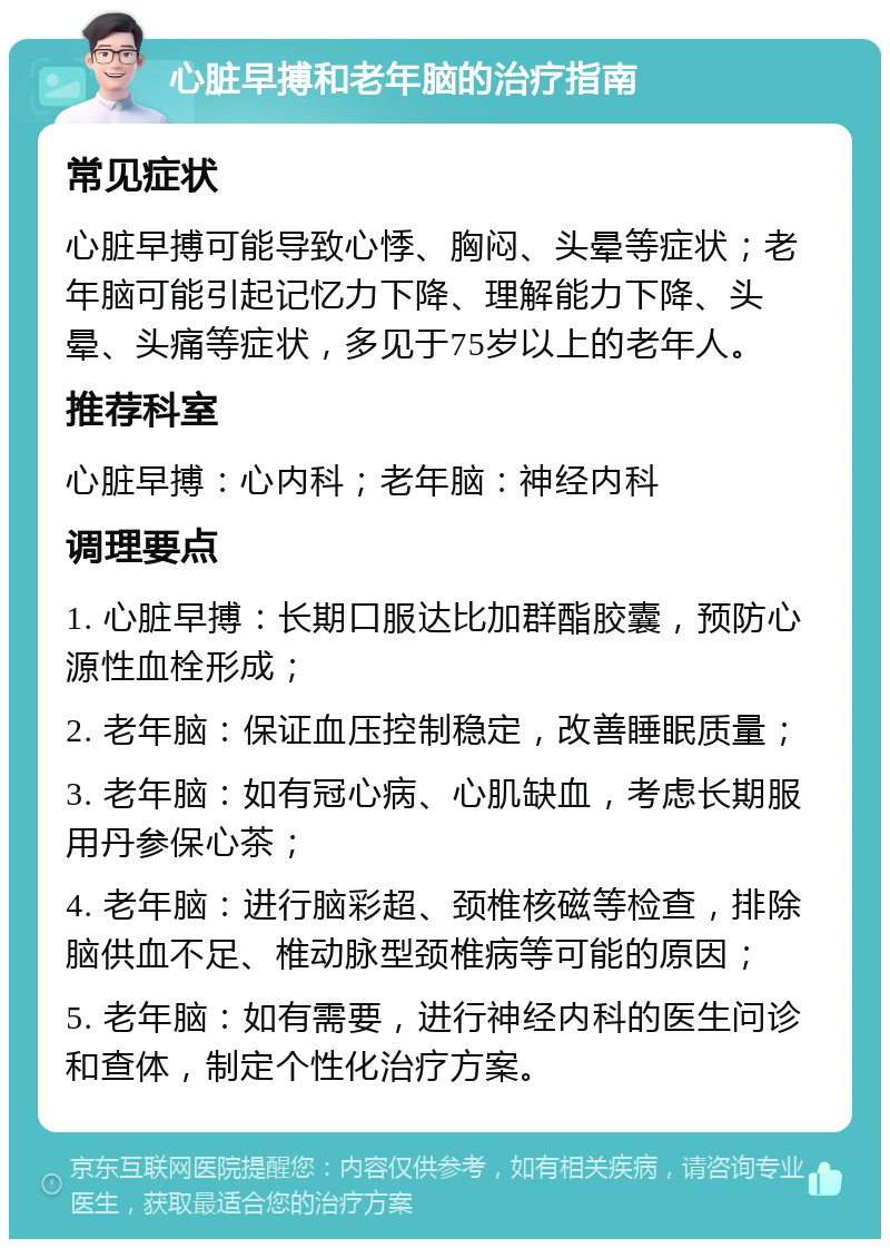 心脏早搏和老年脑的治疗指南 常见症状 心脏早搏可能导致心悸、胸闷、头晕等症状；老年脑可能引起记忆力下降、理解能力下降、头晕、头痛等症状，多见于75岁以上的老年人。 推荐科室 心脏早搏：心内科；老年脑：神经内科 调理要点 1. 心脏早搏：长期口服达比加群酯胶囊，预防心源性血栓形成； 2. 老年脑：保证血压控制稳定，改善睡眠质量； 3. 老年脑：如有冠心病、心肌缺血，考虑长期服用丹参保心茶； 4. 老年脑：进行脑彩超、颈椎核磁等检查，排除脑供血不足、椎动脉型颈椎病等可能的原因； 5. 老年脑：如有需要，进行神经内科的医生问诊和查体，制定个性化治疗方案。