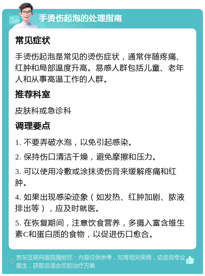 手烫伤起泡的处理指南 常见症状 手烫伤起泡是常见的烫伤症状，通常伴随疼痛、红肿和局部温度升高。易感人群包括儿童、老年人和从事高温工作的人群。 推荐科室 皮肤科或急诊科 调理要点 1. 不要弄破水泡，以免引起感染。 2. 保持伤口清洁干燥，避免摩擦和压力。 3. 可以使用冷敷或涂抹烫伤膏来缓解疼痛和红肿。 4. 如果出现感染迹象（如发热、红肿加剧、脓液排出等），应及时就医。 5. 在恢复期间，注意饮食营养，多摄入富含维生素C和蛋白质的食物，以促进伤口愈合。