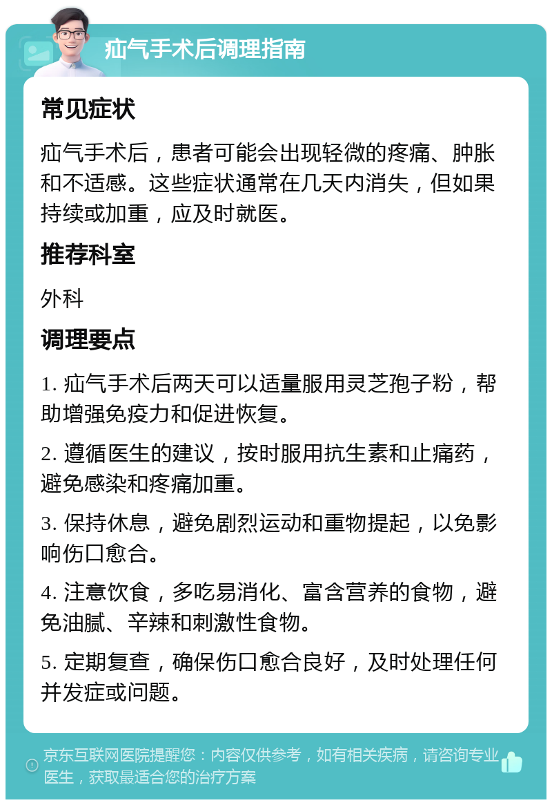 疝气手术后调理指南 常见症状 疝气手术后，患者可能会出现轻微的疼痛、肿胀和不适感。这些症状通常在几天内消失，但如果持续或加重，应及时就医。 推荐科室 外科 调理要点 1. 疝气手术后两天可以适量服用灵芝孢子粉，帮助增强免疫力和促进恢复。 2. 遵循医生的建议，按时服用抗生素和止痛药，避免感染和疼痛加重。 3. 保持休息，避免剧烈运动和重物提起，以免影响伤口愈合。 4. 注意饮食，多吃易消化、富含营养的食物，避免油腻、辛辣和刺激性食物。 5. 定期复查，确保伤口愈合良好，及时处理任何并发症或问题。