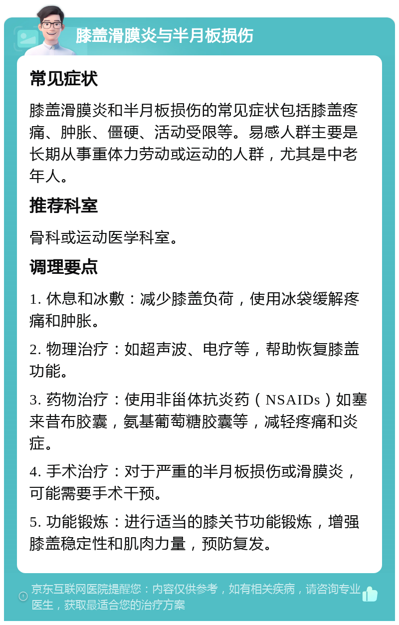 膝盖滑膜炎与半月板损伤 常见症状 膝盖滑膜炎和半月板损伤的常见症状包括膝盖疼痛、肿胀、僵硬、活动受限等。易感人群主要是长期从事重体力劳动或运动的人群，尤其是中老年人。 推荐科室 骨科或运动医学科室。 调理要点 1. 休息和冰敷：减少膝盖负荷，使用冰袋缓解疼痛和肿胀。 2. 物理治疗：如超声波、电疗等，帮助恢复膝盖功能。 3. 药物治疗：使用非甾体抗炎药（NSAIDs）如塞来昔布胶囊，氨基葡萄糖胶囊等，减轻疼痛和炎症。 4. 手术治疗：对于严重的半月板损伤或滑膜炎，可能需要手术干预。 5. 功能锻炼：进行适当的膝关节功能锻炼，增强膝盖稳定性和肌肉力量，预防复发。