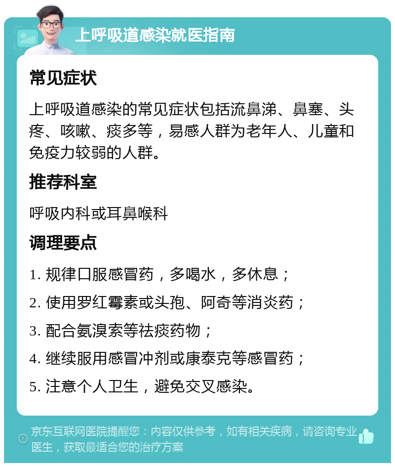 上呼吸道感染就医指南 常见症状 上呼吸道感染的常见症状包括流鼻涕、鼻塞、头疼、咳嗽、痰多等，易感人群为老年人、儿童和免疫力较弱的人群。 推荐科室 呼吸内科或耳鼻喉科 调理要点 1. 规律口服感冒药，多喝水，多休息； 2. 使用罗红霉素或头孢、阿奇等消炎药； 3. 配合氨溴索等祛痰药物； 4. 继续服用感冒冲剂或康泰克等感冒药； 5. 注意个人卫生，避免交叉感染。