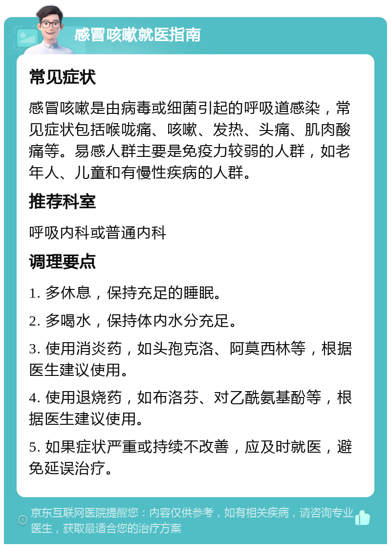 感冒咳嗽就医指南 常见症状 感冒咳嗽是由病毒或细菌引起的呼吸道感染，常见症状包括喉咙痛、咳嗽、发热、头痛、肌肉酸痛等。易感人群主要是免疫力较弱的人群，如老年人、儿童和有慢性疾病的人群。 推荐科室 呼吸内科或普通内科 调理要点 1. 多休息，保持充足的睡眠。 2. 多喝水，保持体内水分充足。 3. 使用消炎药，如头孢克洛、阿莫西林等，根据医生建议使用。 4. 使用退烧药，如布洛芬、对乙酰氨基酚等，根据医生建议使用。 5. 如果症状严重或持续不改善，应及时就医，避免延误治疗。