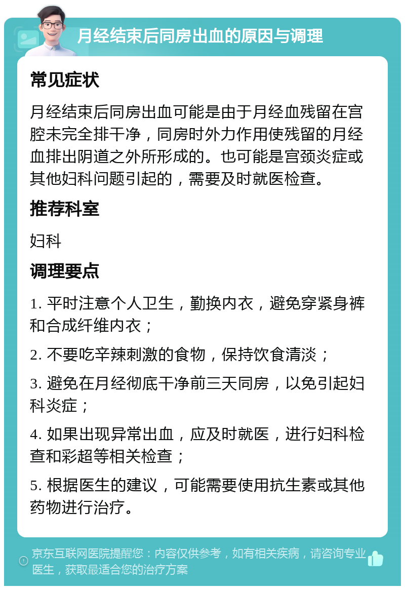 月经结束后同房出血的原因与调理 常见症状 月经结束后同房出血可能是由于月经血残留在宫腔未完全排干净，同房时外力作用使残留的月经血排出阴道之外所形成的。也可能是宫颈炎症或其他妇科问题引起的，需要及时就医检查。 推荐科室 妇科 调理要点 1. 平时注意个人卫生，勤换内衣，避免穿紧身裤和合成纤维内衣； 2. 不要吃辛辣刺激的食物，保持饮食清淡； 3. 避免在月经彻底干净前三天同房，以免引起妇科炎症； 4. 如果出现异常出血，应及时就医，进行妇科检查和彩超等相关检查； 5. 根据医生的建议，可能需要使用抗生素或其他药物进行治疗。