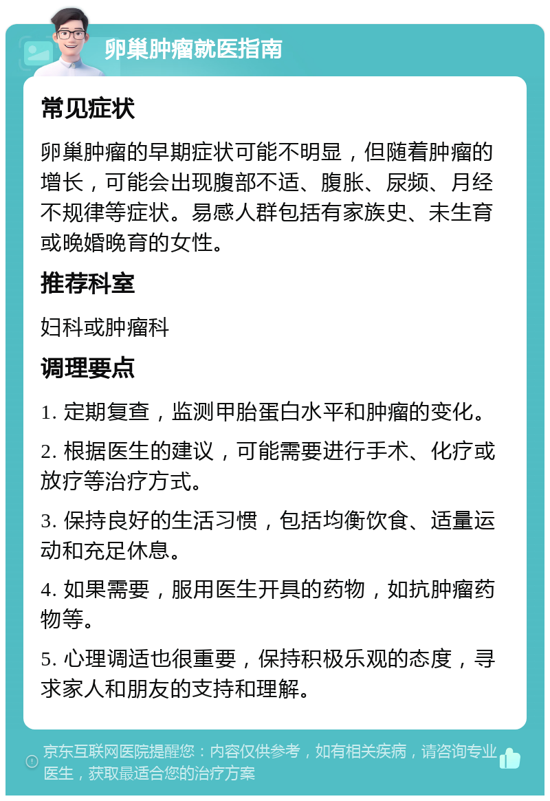 卵巢肿瘤就医指南 常见症状 卵巢肿瘤的早期症状可能不明显，但随着肿瘤的增长，可能会出现腹部不适、腹胀、尿频、月经不规律等症状。易感人群包括有家族史、未生育或晚婚晚育的女性。 推荐科室 妇科或肿瘤科 调理要点 1. 定期复查，监测甲胎蛋白水平和肿瘤的变化。 2. 根据医生的建议，可能需要进行手术、化疗或放疗等治疗方式。 3. 保持良好的生活习惯，包括均衡饮食、适量运动和充足休息。 4. 如果需要，服用医生开具的药物，如抗肿瘤药物等。 5. 心理调适也很重要，保持积极乐观的态度，寻求家人和朋友的支持和理解。