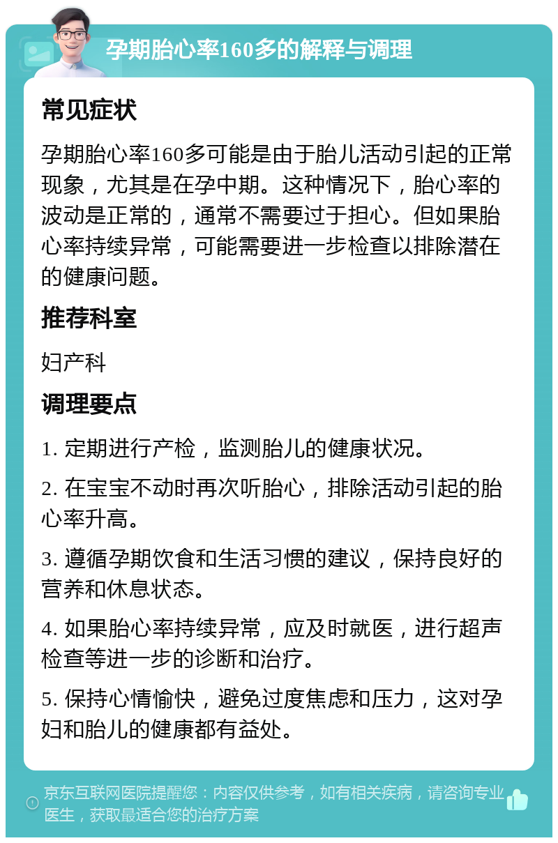 孕期胎心率160多的解释与调理 常见症状 孕期胎心率160多可能是由于胎儿活动引起的正常现象，尤其是在孕中期。这种情况下，胎心率的波动是正常的，通常不需要过于担心。但如果胎心率持续异常，可能需要进一步检查以排除潜在的健康问题。 推荐科室 妇产科 调理要点 1. 定期进行产检，监测胎儿的健康状况。 2. 在宝宝不动时再次听胎心，排除活动引起的胎心率升高。 3. 遵循孕期饮食和生活习惯的建议，保持良好的营养和休息状态。 4. 如果胎心率持续异常，应及时就医，进行超声检查等进一步的诊断和治疗。 5. 保持心情愉快，避免过度焦虑和压力，这对孕妇和胎儿的健康都有益处。