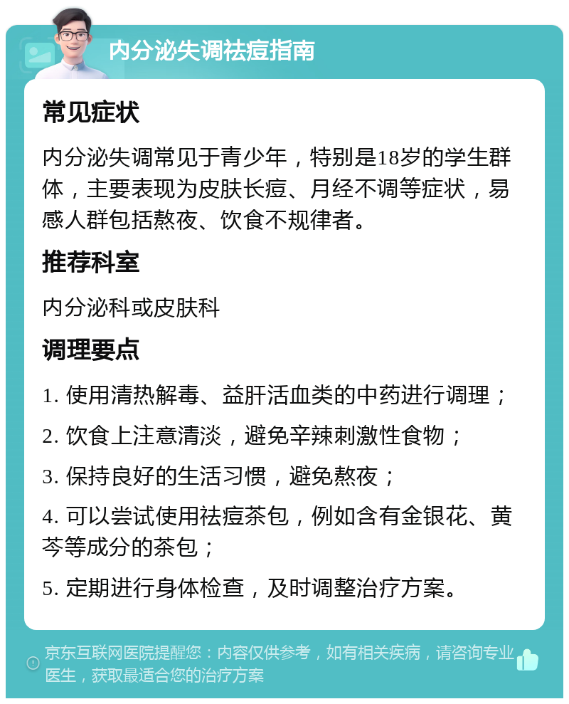 内分泌失调祛痘指南 常见症状 内分泌失调常见于青少年，特别是18岁的学生群体，主要表现为皮肤长痘、月经不调等症状，易感人群包括熬夜、饮食不规律者。 推荐科室 内分泌科或皮肤科 调理要点 1. 使用清热解毒、益肝活血类的中药进行调理； 2. 饮食上注意清淡，避免辛辣刺激性食物； 3. 保持良好的生活习惯，避免熬夜； 4. 可以尝试使用祛痘茶包，例如含有金银花、黄芩等成分的茶包； 5. 定期进行身体检查，及时调整治疗方案。