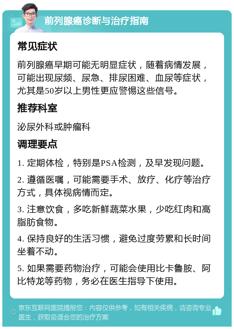 前列腺癌诊断与治疗指南 常见症状 前列腺癌早期可能无明显症状，随着病情发展，可能出现尿频、尿急、排尿困难、血尿等症状，尤其是50岁以上男性更应警惕这些信号。 推荐科室 泌尿外科或肿瘤科 调理要点 1. 定期体检，特别是PSA检测，及早发现问题。 2. 遵循医嘱，可能需要手术、放疗、化疗等治疗方式，具体视病情而定。 3. 注意饮食，多吃新鲜蔬菜水果，少吃红肉和高脂肪食物。 4. 保持良好的生活习惯，避免过度劳累和长时间坐着不动。 5. 如果需要药物治疗，可能会使用比卡鲁胺、阿比特龙等药物，务必在医生指导下使用。