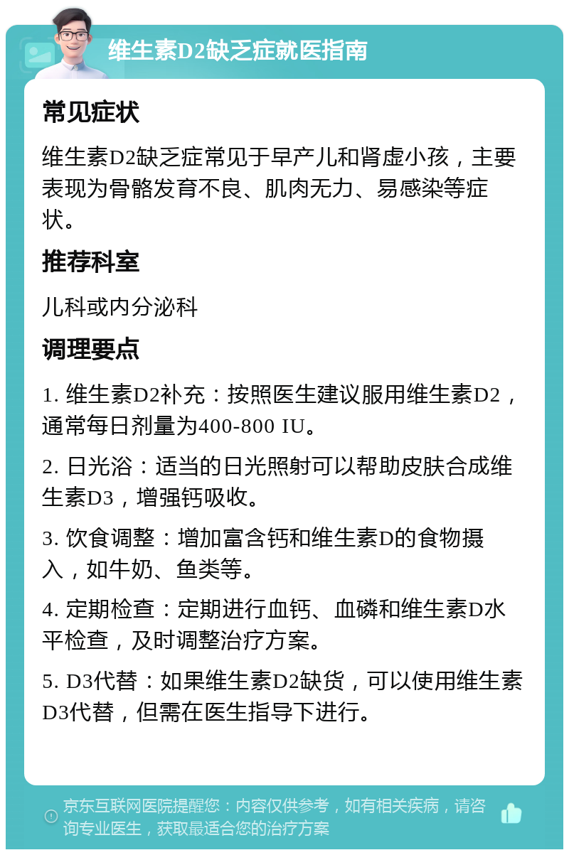 维生素D2缺乏症就医指南 常见症状 维生素D2缺乏症常见于早产儿和肾虚小孩，主要表现为骨骼发育不良、肌肉无力、易感染等症状。 推荐科室 儿科或内分泌科 调理要点 1. 维生素D2补充：按照医生建议服用维生素D2，通常每日剂量为400-800 IU。 2. 日光浴：适当的日光照射可以帮助皮肤合成维生素D3，增强钙吸收。 3. 饮食调整：增加富含钙和维生素D的食物摄入，如牛奶、鱼类等。 4. 定期检查：定期进行血钙、血磷和维生素D水平检查，及时调整治疗方案。 5. D3代替：如果维生素D2缺货，可以使用维生素D3代替，但需在医生指导下进行。