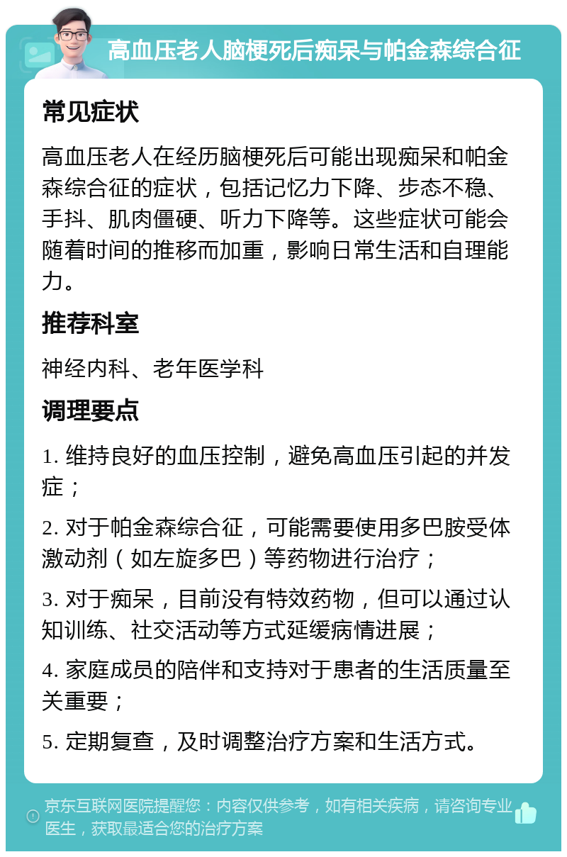 高血压老人脑梗死后痴呆与帕金森综合征 常见症状 高血压老人在经历脑梗死后可能出现痴呆和帕金森综合征的症状，包括记忆力下降、步态不稳、手抖、肌肉僵硬、听力下降等。这些症状可能会随着时间的推移而加重，影响日常生活和自理能力。 推荐科室 神经内科、老年医学科 调理要点 1. 维持良好的血压控制，避免高血压引起的并发症； 2. 对于帕金森综合征，可能需要使用多巴胺受体激动剂（如左旋多巴）等药物进行治疗； 3. 对于痴呆，目前没有特效药物，但可以通过认知训练、社交活动等方式延缓病情进展； 4. 家庭成员的陪伴和支持对于患者的生活质量至关重要； 5. 定期复查，及时调整治疗方案和生活方式。