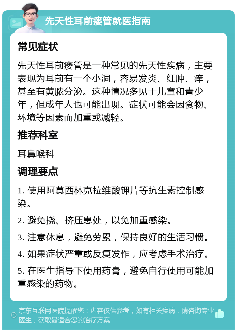 先天性耳前瘘管就医指南 常见症状 先天性耳前瘘管是一种常见的先天性疾病，主要表现为耳前有一个小洞，容易发炎、红肿、痒，甚至有黄脓分泌。这种情况多见于儿童和青少年，但成年人也可能出现。症状可能会因食物、环境等因素而加重或减轻。 推荐科室 耳鼻喉科 调理要点 1. 使用阿莫西林克拉维酸钾片等抗生素控制感染。 2. 避免挠、挤压患处，以免加重感染。 3. 注意休息，避免劳累，保持良好的生活习惯。 4. 如果症状严重或反复发作，应考虑手术治疗。 5. 在医生指导下使用药膏，避免自行使用可能加重感染的药物。