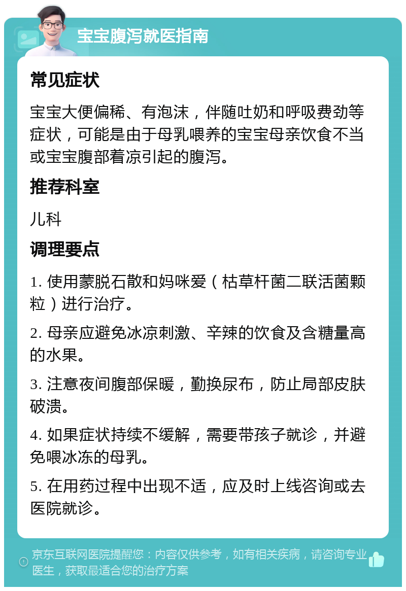 宝宝腹泻就医指南 常见症状 宝宝大便偏稀、有泡沫，伴随吐奶和呼吸费劲等症状，可能是由于母乳喂养的宝宝母亲饮食不当或宝宝腹部着凉引起的腹泻。 推荐科室 儿科 调理要点 1. 使用蒙脱石散和妈咪爱（枯草杆菌二联活菌颗粒）进行治疗。 2. 母亲应避免冰凉刺激、辛辣的饮食及含糖量高的水果。 3. 注意夜间腹部保暖，勤换尿布，防止局部皮肤破溃。 4. 如果症状持续不缓解，需要带孩子就诊，并避免喂冰冻的母乳。 5. 在用药过程中出现不适，应及时上线咨询或去医院就诊。