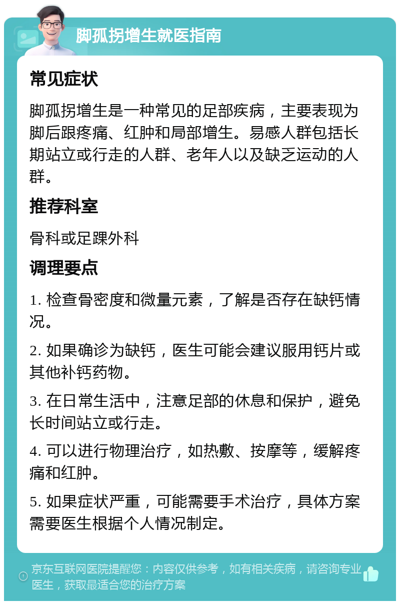 脚孤拐增生就医指南 常见症状 脚孤拐增生是一种常见的足部疾病，主要表现为脚后跟疼痛、红肿和局部增生。易感人群包括长期站立或行走的人群、老年人以及缺乏运动的人群。 推荐科室 骨科或足踝外科 调理要点 1. 检查骨密度和微量元素，了解是否存在缺钙情况。 2. 如果确诊为缺钙，医生可能会建议服用钙片或其他补钙药物。 3. 在日常生活中，注意足部的休息和保护，避免长时间站立或行走。 4. 可以进行物理治疗，如热敷、按摩等，缓解疼痛和红肿。 5. 如果症状严重，可能需要手术治疗，具体方案需要医生根据个人情况制定。