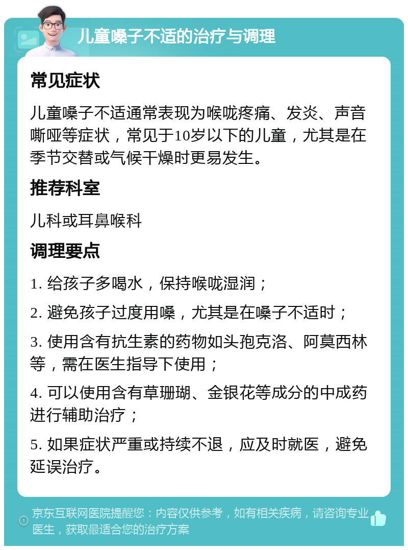 儿童嗓子不适的治疗与调理 常见症状 儿童嗓子不适通常表现为喉咙疼痛、发炎、声音嘶哑等症状，常见于10岁以下的儿童，尤其是在季节交替或气候干燥时更易发生。 推荐科室 儿科或耳鼻喉科 调理要点 1. 给孩子多喝水，保持喉咙湿润； 2. 避免孩子过度用嗓，尤其是在嗓子不适时； 3. 使用含有抗生素的药物如头孢克洛、阿莫西林等，需在医生指导下使用； 4. 可以使用含有草珊瑚、金银花等成分的中成药进行辅助治疗； 5. 如果症状严重或持续不退，应及时就医，避免延误治疗。