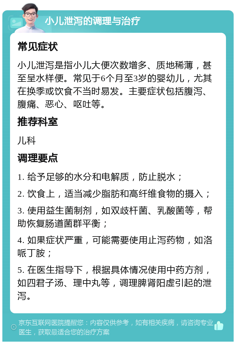 小儿泄泻的调理与治疗 常见症状 小儿泄泻是指小儿大便次数增多、质地稀薄，甚至呈水样便。常见于6个月至3岁的婴幼儿，尤其在换季或饮食不当时易发。主要症状包括腹泻、腹痛、恶心、呕吐等。 推荐科室 儿科 调理要点 1. 给予足够的水分和电解质，防止脱水； 2. 饮食上，适当减少脂肪和高纤维食物的摄入； 3. 使用益生菌制剂，如双歧杆菌、乳酸菌等，帮助恢复肠道菌群平衡； 4. 如果症状严重，可能需要使用止泻药物，如洛哌丁胺； 5. 在医生指导下，根据具体情况使用中药方剂，如四君子汤、理中丸等，调理脾肾阳虚引起的泄泻。