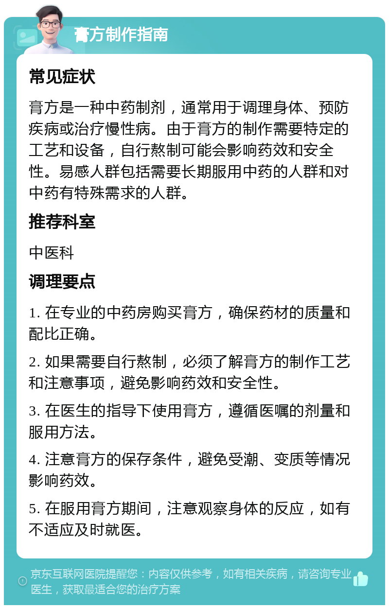 膏方制作指南 常见症状 膏方是一种中药制剂，通常用于调理身体、预防疾病或治疗慢性病。由于膏方的制作需要特定的工艺和设备，自行熬制可能会影响药效和安全性。易感人群包括需要长期服用中药的人群和对中药有特殊需求的人群。 推荐科室 中医科 调理要点 1. 在专业的中药房购买膏方，确保药材的质量和配比正确。 2. 如果需要自行熬制，必须了解膏方的制作工艺和注意事项，避免影响药效和安全性。 3. 在医生的指导下使用膏方，遵循医嘱的剂量和服用方法。 4. 注意膏方的保存条件，避免受潮、变质等情况影响药效。 5. 在服用膏方期间，注意观察身体的反应，如有不适应及时就医。