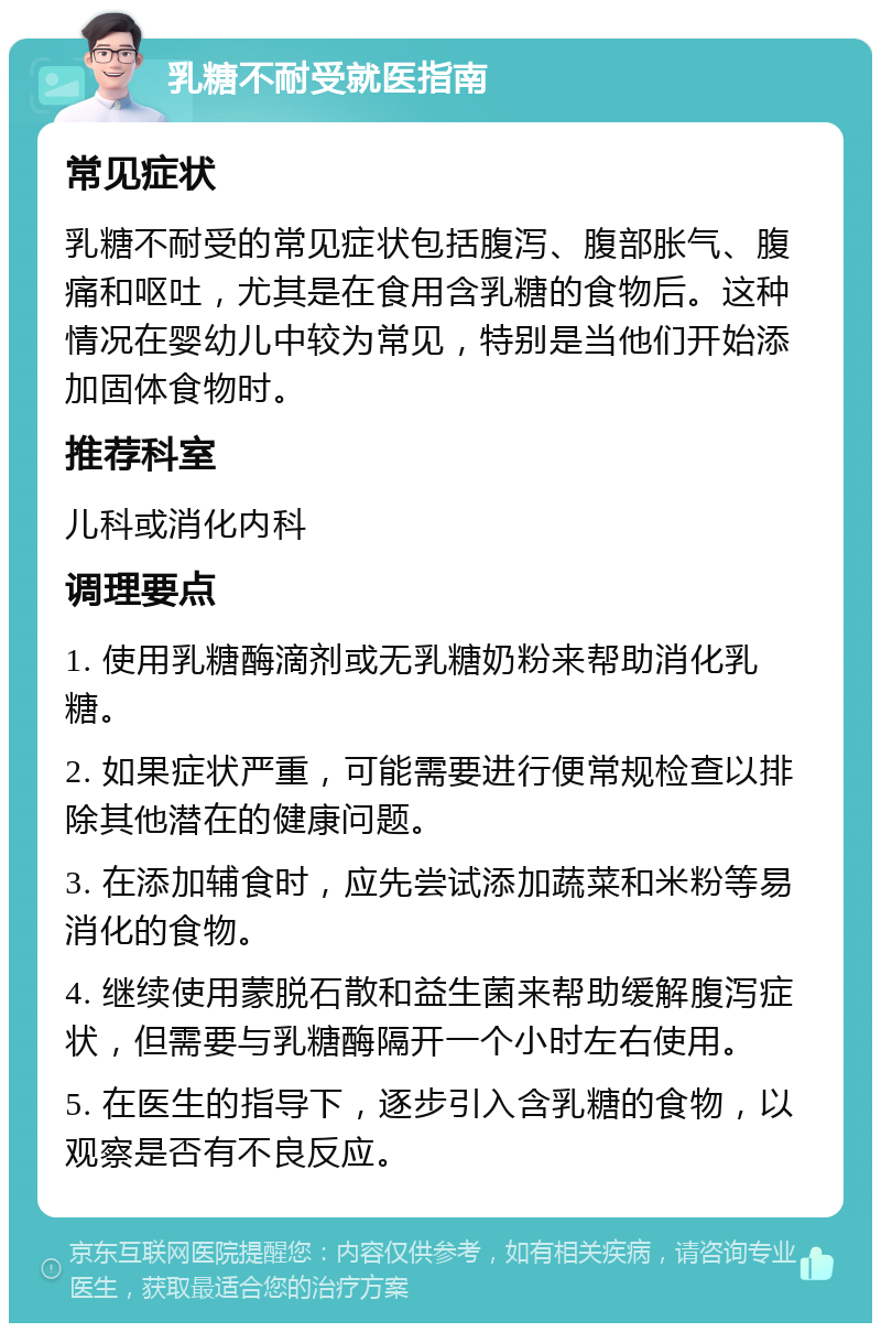 乳糖不耐受就医指南 常见症状 乳糖不耐受的常见症状包括腹泻、腹部胀气、腹痛和呕吐，尤其是在食用含乳糖的食物后。这种情况在婴幼儿中较为常见，特别是当他们开始添加固体食物时。 推荐科室 儿科或消化内科 调理要点 1. 使用乳糖酶滴剂或无乳糖奶粉来帮助消化乳糖。 2. 如果症状严重，可能需要进行便常规检查以排除其他潜在的健康问题。 3. 在添加辅食时，应先尝试添加蔬菜和米粉等易消化的食物。 4. 继续使用蒙脱石散和益生菌来帮助缓解腹泻症状，但需要与乳糖酶隔开一个小时左右使用。 5. 在医生的指导下，逐步引入含乳糖的食物，以观察是否有不良反应。