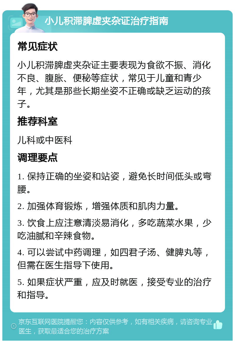 小儿积滞脾虚夹杂证治疗指南 常见症状 小儿积滞脾虚夹杂证主要表现为食欲不振、消化不良、腹胀、便秘等症状，常见于儿童和青少年，尤其是那些长期坐姿不正确或缺乏运动的孩子。 推荐科室 儿科或中医科 调理要点 1. 保持正确的坐姿和站姿，避免长时间低头或弯腰。 2. 加强体育锻炼，增强体质和肌肉力量。 3. 饮食上应注意清淡易消化，多吃蔬菜水果，少吃油腻和辛辣食物。 4. 可以尝试中药调理，如四君子汤、健脾丸等，但需在医生指导下使用。 5. 如果症状严重，应及时就医，接受专业的治疗和指导。