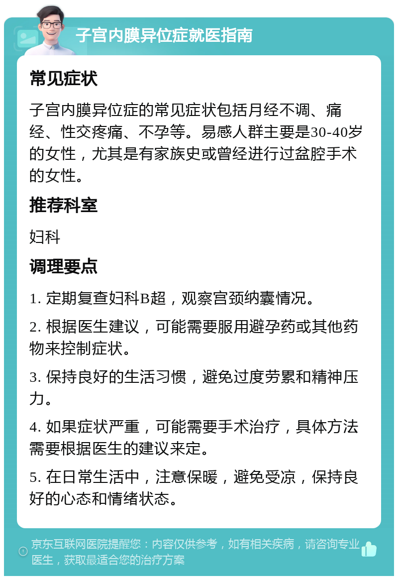 子宫内膜异位症就医指南 常见症状 子宫内膜异位症的常见症状包括月经不调、痛经、性交疼痛、不孕等。易感人群主要是30-40岁的女性，尤其是有家族史或曾经进行过盆腔手术的女性。 推荐科室 妇科 调理要点 1. 定期复查妇科B超，观察宫颈纳囊情况。 2. 根据医生建议，可能需要服用避孕药或其他药物来控制症状。 3. 保持良好的生活习惯，避免过度劳累和精神压力。 4. 如果症状严重，可能需要手术治疗，具体方法需要根据医生的建议来定。 5. 在日常生活中，注意保暖，避免受凉，保持良好的心态和情绪状态。