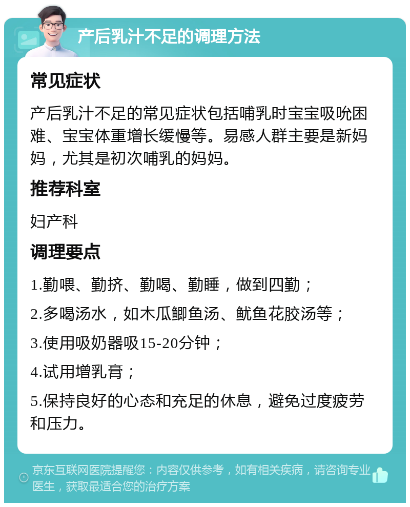 产后乳汁不足的调理方法 常见症状 产后乳汁不足的常见症状包括哺乳时宝宝吸吮困难、宝宝体重增长缓慢等。易感人群主要是新妈妈，尤其是初次哺乳的妈妈。 推荐科室 妇产科 调理要点 1.勤喂、勤挤、勤喝、勤睡，做到四勤； 2.多喝汤水，如木瓜鲫鱼汤、鱿鱼花胶汤等； 3.使用吸奶器吸15-20分钟； 4.试用增乳膏； 5.保持良好的心态和充足的休息，避免过度疲劳和压力。