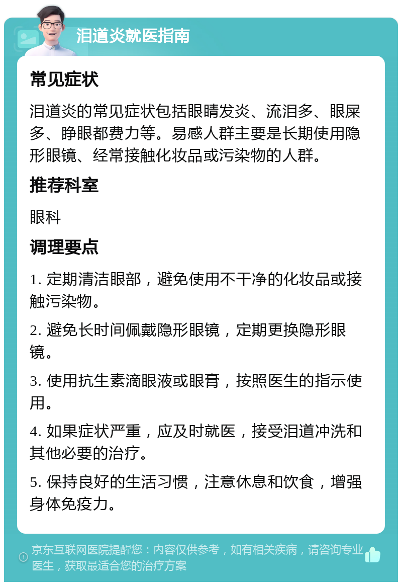 泪道炎就医指南 常见症状 泪道炎的常见症状包括眼睛发炎、流泪多、眼屎多、睁眼都费力等。易感人群主要是长期使用隐形眼镜、经常接触化妆品或污染物的人群。 推荐科室 眼科 调理要点 1. 定期清洁眼部，避免使用不干净的化妆品或接触污染物。 2. 避免长时间佩戴隐形眼镜，定期更换隐形眼镜。 3. 使用抗生素滴眼液或眼膏，按照医生的指示使用。 4. 如果症状严重，应及时就医，接受泪道冲洗和其他必要的治疗。 5. 保持良好的生活习惯，注意休息和饮食，增强身体免疫力。