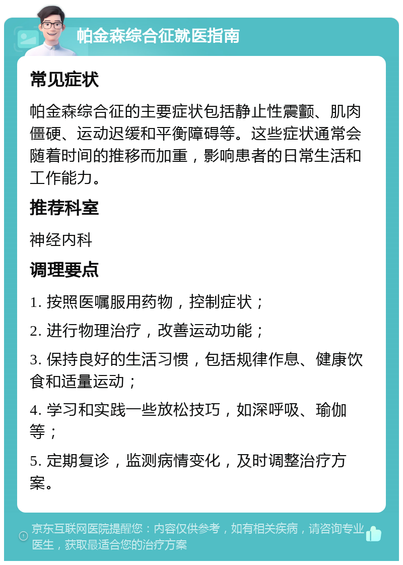 帕金森综合征就医指南 常见症状 帕金森综合征的主要症状包括静止性震颤、肌肉僵硬、运动迟缓和平衡障碍等。这些症状通常会随着时间的推移而加重，影响患者的日常生活和工作能力。 推荐科室 神经内科 调理要点 1. 按照医嘱服用药物，控制症状； 2. 进行物理治疗，改善运动功能； 3. 保持良好的生活习惯，包括规律作息、健康饮食和适量运动； 4. 学习和实践一些放松技巧，如深呼吸、瑜伽等； 5. 定期复诊，监测病情变化，及时调整治疗方案。